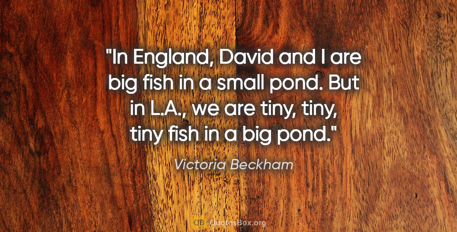 Victoria Beckham quote: "In England, David and I are big fish in a small pond. But in..."