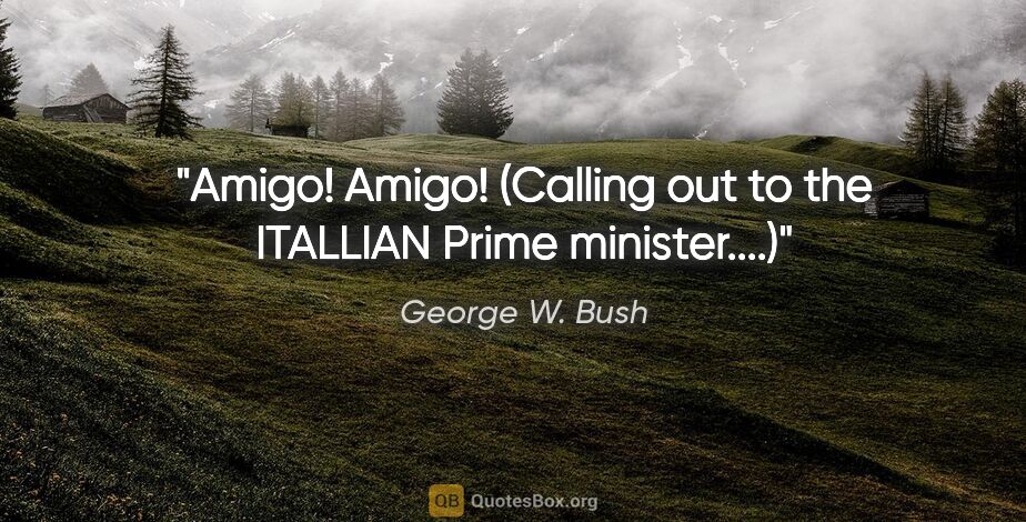 George W. Bush quote: "Amigo! Amigo!" (Calling out to the ITALLIAN Prime minister....)"