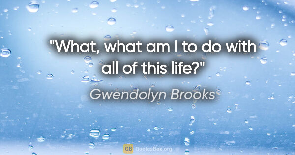 Gwendolyn Brooks quote: "What, what am I to do with all of this life?"