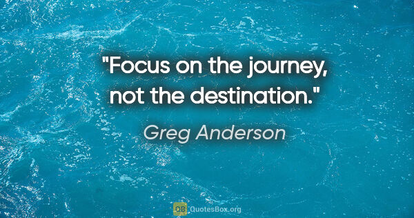 Greg Anderson quote: "Focus on the journey, not the destination."
