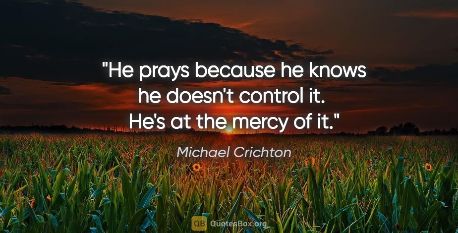 Michael Crichton quote: "He prays because he knows he doesn't control it.  He's at the..."