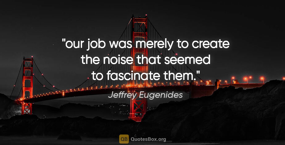 Jeffrey Eugenides quote: "our job was merely to create the noise that seemed to..."