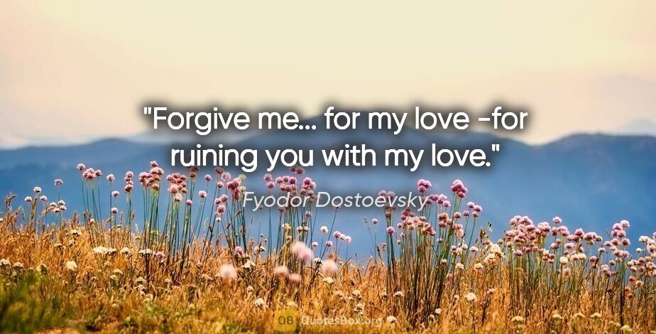 Fyodor Dostoevsky quote: "Forgive me... for my love -for ruining you with my love."
