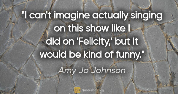 Amy Jo Johnson quote: "I can't imagine actually singing on this show like I did on..."