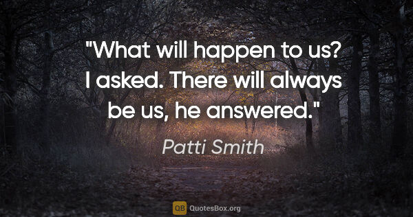 Patti Smith quote: "What will happen to us?" I asked. "There will always be us,"..."