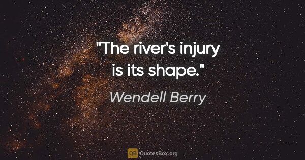 Wendell Berry quote: "The river's injury is its shape."