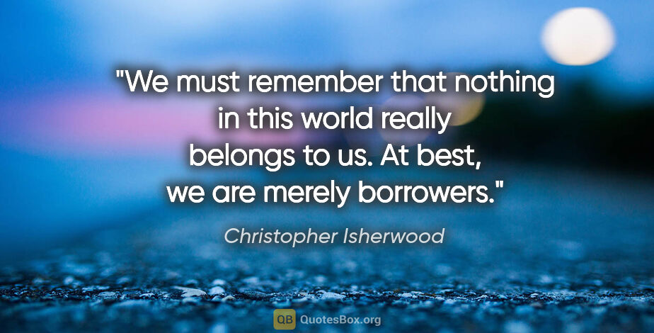 Christopher Isherwood quote: "We must remember that nothing in this world really belongs to..."