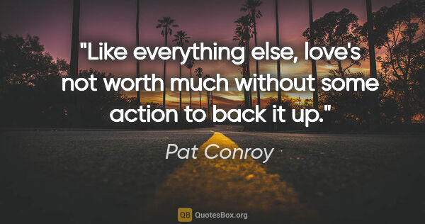 Pat Conroy quote: "Like everything else, love's not worth much without some..."