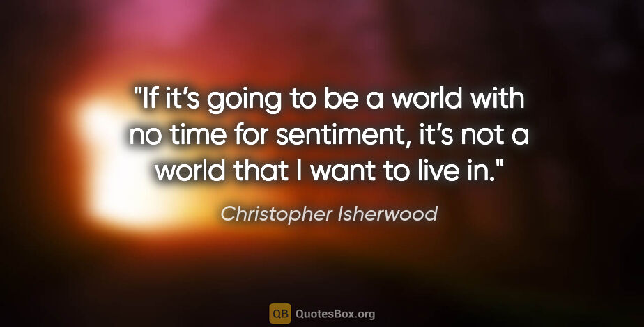 Christopher Isherwood quote: "If it’s going to be a world with no time for sentiment, it’s..."