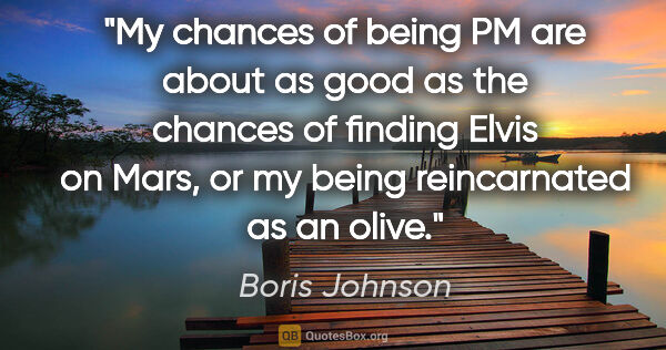 Boris Johnson quote: "My chances of being PM are about as good as the chances of..."