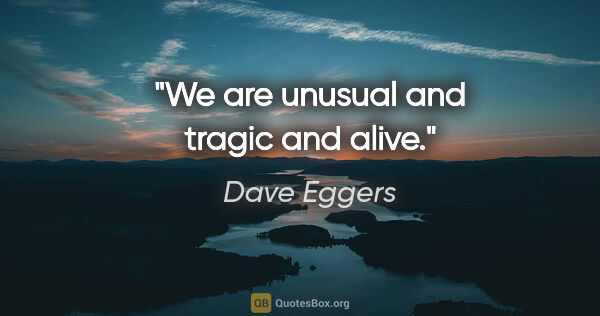 Dave Eggers quote: "We are unusual and tragic and alive."