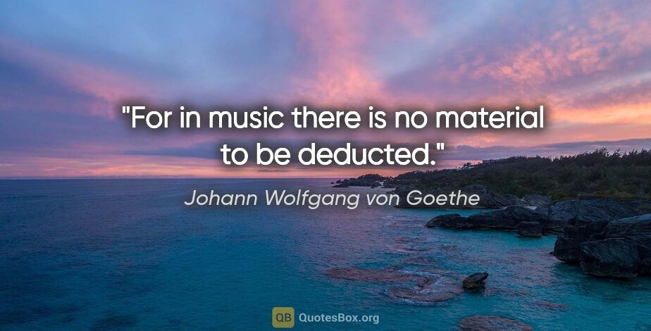 Johann Wolfgang von Goethe quote: "For in music there is no material to be deducted."