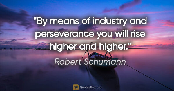 Robert Schumann quote: "By means of industry and perseverance you will rise higher and..."