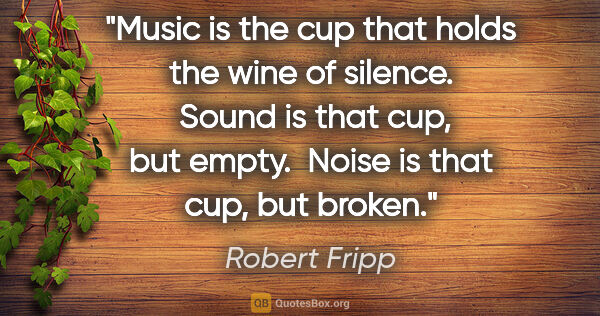 Robert Fripp quote: "Music is the cup that holds the wine of silence.  Sound is..."