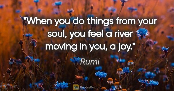 Rumi quote: "When you do things from your soul, you feel a river moving in..."