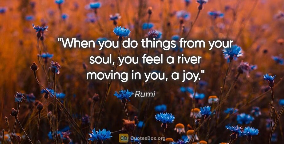 Rumi quote: "When you do things from your soul, you feel a river moving in..."
