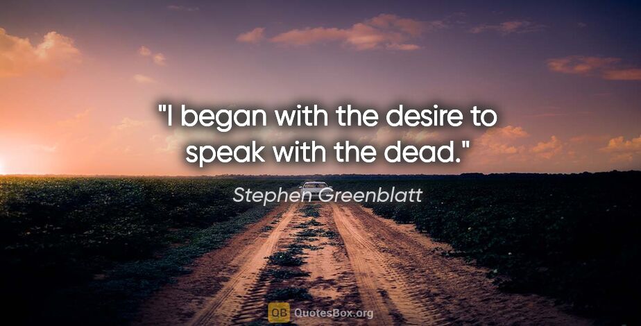 Stephen Greenblatt quote: "I began with the desire to speak with the dead."