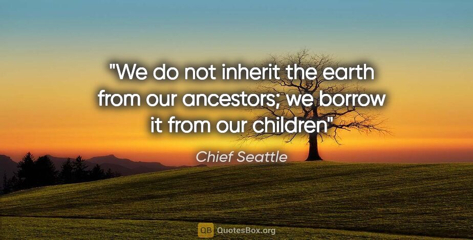 Chief Seattle quote: "We do not inherit the earth from our ancestors; we borrow it..."