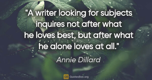 Annie Dillard quote: "A writer looking for subjects inquires not after what he loves..."