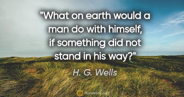 H. G. Wells quote: "What on earth would a man do with himself, if something did..."