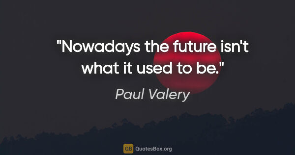 Paul Valery quote: "Nowadays the future isn't what it used to be."