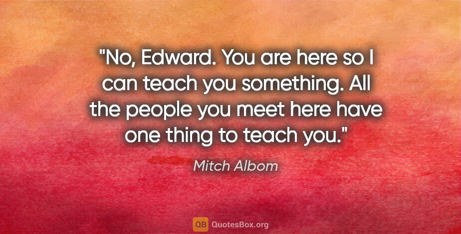 Mitch Albom quote: "No, Edward. You are here so I can teach you something. All the..."