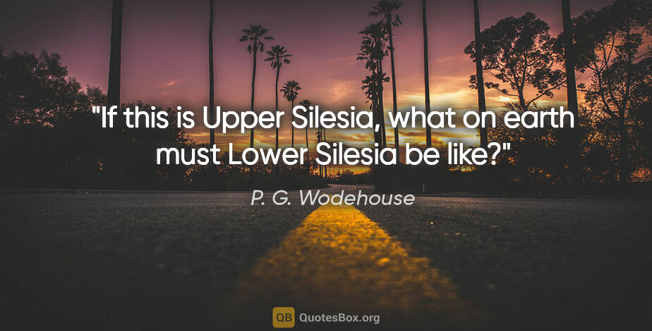 P. G. Wodehouse quote: "If this is Upper Silesia, what on earth must Lower Silesia be..."