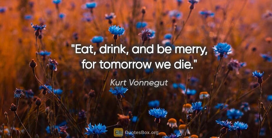 Kurt Vonnegut quote: "Eat, drink, and be merry, for tomorrow we die."
