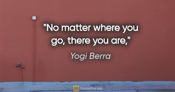 Yogi Berra quote: "No matter where you go, there you are,"