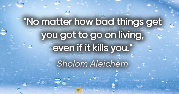 Sholom Aleichem quote: "No matter how bad things get you got to go on living, even if..."