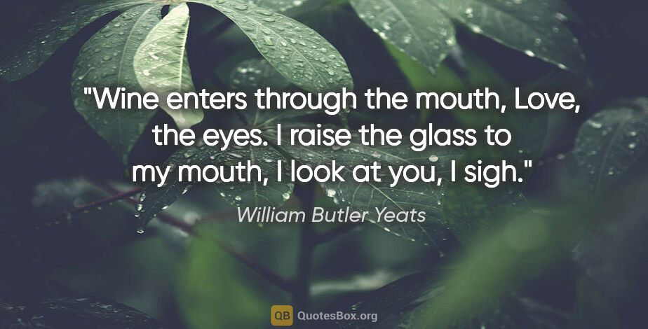 William Butler Yeats quote: "Wine enters through the mouth, Love, the eyes. I raise the..."