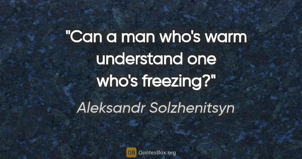 Aleksandr Solzhenitsyn quote: "Can a man who's warm understand one who's freezing?"