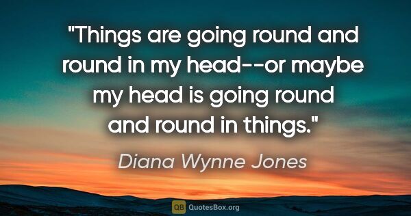 Diana Wynne Jones quote: "Things are going round and round in my head--or maybe my head..."