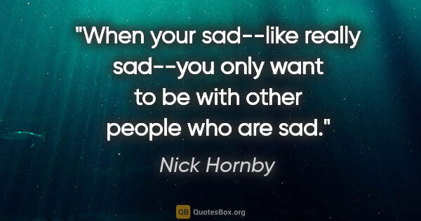 Nick Hornby quote: "When your sad--like really sad--you only want to be with other..."