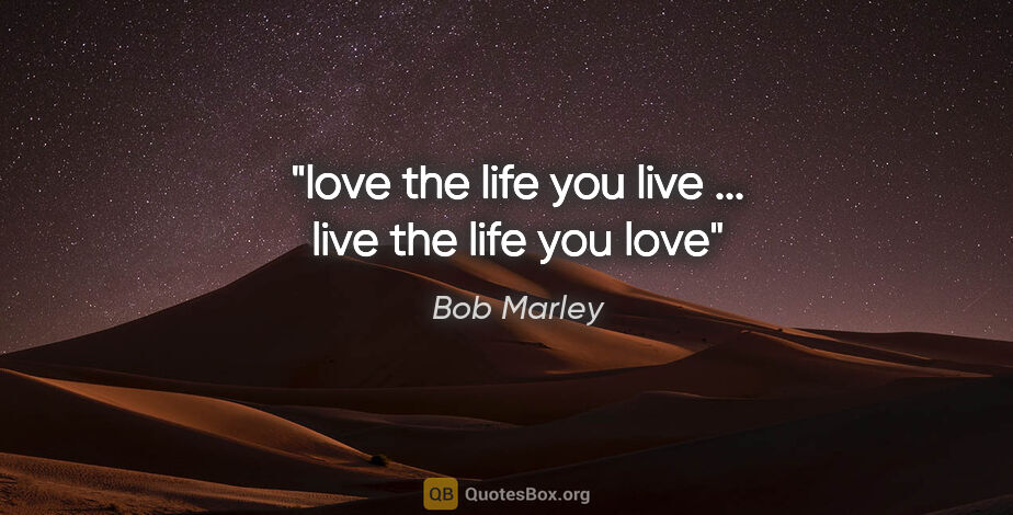 Bob Marley quote: "love the life you live ... live the life you love"