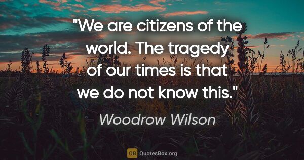 Woodrow Wilson quote: "We are citizens of the world. The tragedy of our times is that..."
