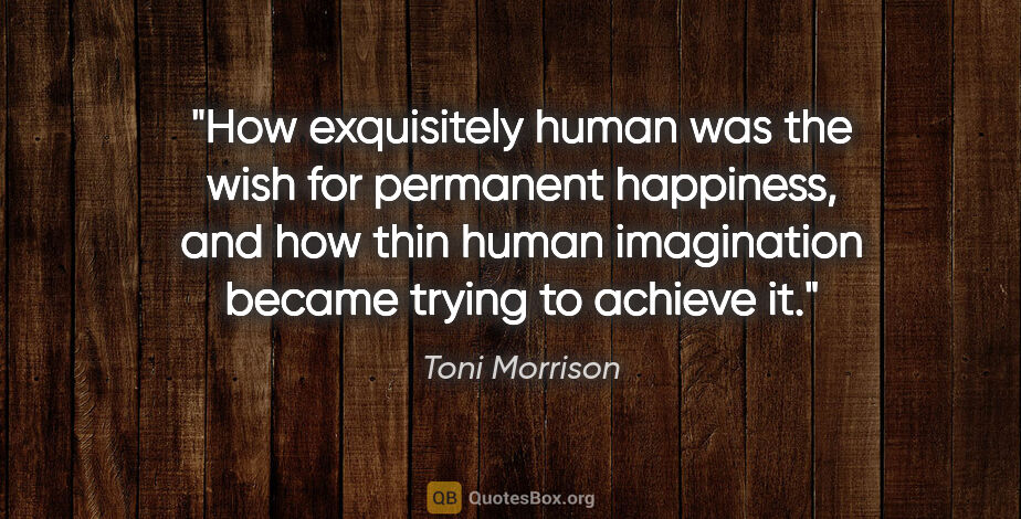 Toni Morrison quote: "How exquisitely human was the wish for permanent happiness,..."