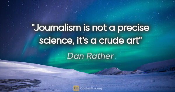 Dan Rather quote: "Journalism is not a precise science, it's a crude art"