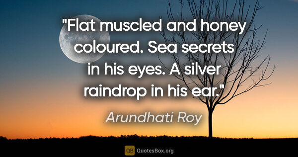 Arundhati Roy quote: "Flat muscled and honey coloured. Sea secrets in his eyes. A..."