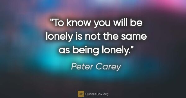 Peter Carey quote: "To know you will be lonely is not the same as being lonely."