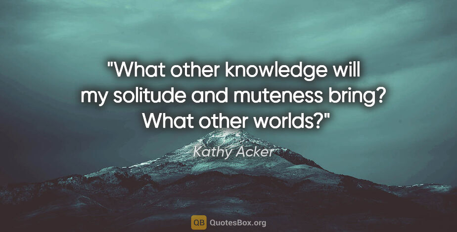 Kathy Acker quote: "What other knowledge will my solitude and muteness bring? ..."