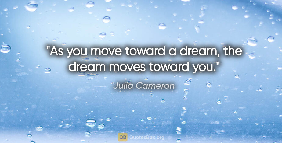 Julia Cameron quote: "As you move toward a dream, the dream moves toward you."