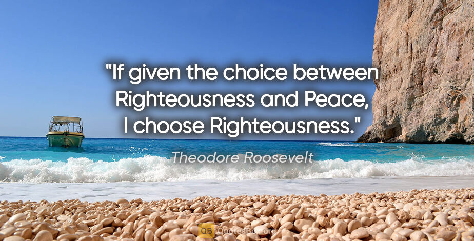 Theodore Roosevelt quote: "If given the choice between Righteousness and Peace, I choose..."