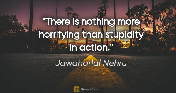 Jawaharlal Nehru quote: "There is nothing more horrifying than stupidity in action."