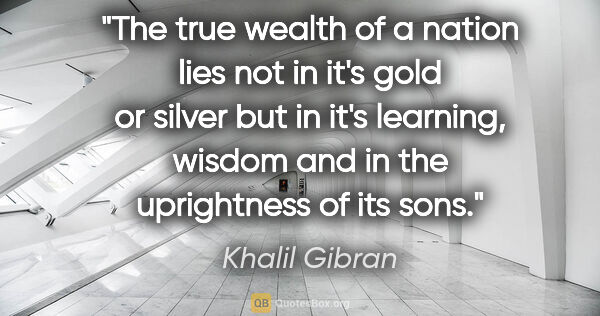 Khalil Gibran quote: "The true wealth of a nation lies not in it's gold or silver..."
