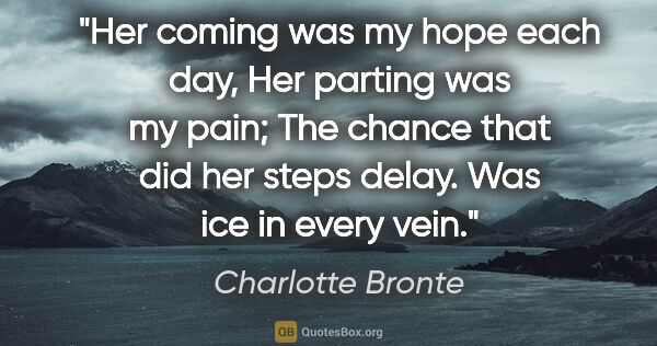 Charlotte Bronte quote: "Her coming was my hope each day, Her parting was my pain; The..."