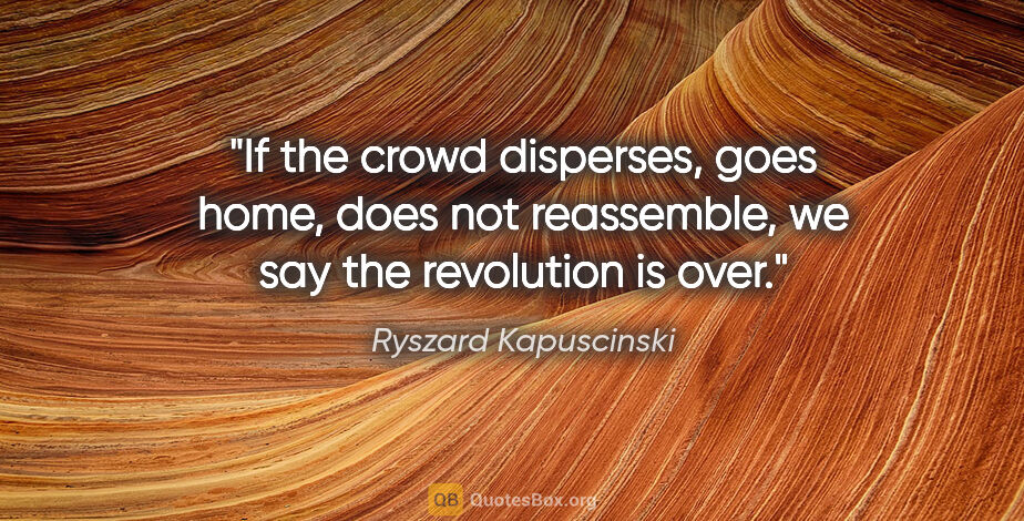 Ryszard Kapuscinski quote: "If the crowd disperses, goes home, does not reassemble, we say..."
