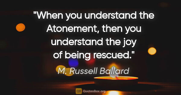 M. Russell Ballard quote: "When you understand the Atonement, then you understand the joy..."