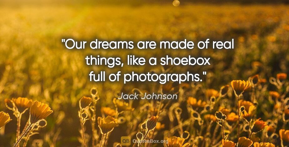 Jack Johnson quote: "Our dreams are made of real things, like a shoebox full of..."