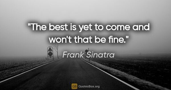 Frank Sinatra quote: "The best is yet to come and won't that be fine."